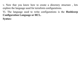 v. Now that you know how to create a directory structure , lets
explore the language used for terraform configurations.
Vi. The language used to write configurations is the Hashicorp
Configuration Language or HCL.
Syntax:
 