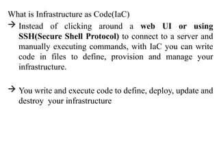 What is Infrastructure as Code(IaC)
 Instead of clicking around a web UI or using
SSH(Secure Shell Protocol) to connect to a server and
manually executing commands, with IaC you can write
code in files to define, provision and manage your
infrastructure.
 You write and execute code to define, deploy, update and
destroy your infrastructure
 