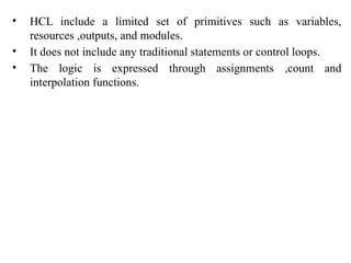 • HCL include a limited set of primitives such as variables,
resources ,outputs, and modules.
• It does not include any traditional statements or control loops.
• The logic is expressed through assignments ,count and
interpolation functions.
 