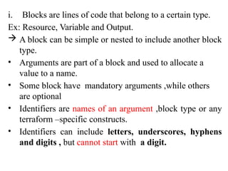 i. Blocks are lines of code that belong to a certain type.
Ex: Resource, Variable and Output.
 A block can be simple or nested to include another block
type.
• Arguments are part of a block and used to allocate a
value to a name.
• Some block have mandatory arguments ,while others
are optional
• Identifiers are names of an argument ,block type or any
terraform –specific constructs.
• Identifiers can include letters, underscores, hyphens
and digits , but cannot start with a digit.
 