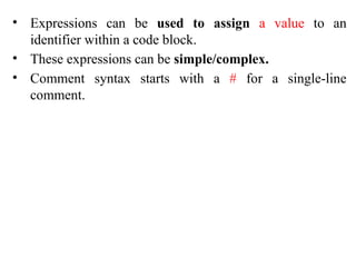 • Expressions can be used to assign a value to an
identifier within a code block.
• These expressions can be simple/complex.
• Comment syntax starts with a # for a single-line
comment.
 