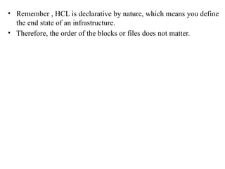 • Remember , HCL is declarative by nature, which means you define
the end state of an infrastructure.
• Therefore, the order of the blocks or files does not matter.
 