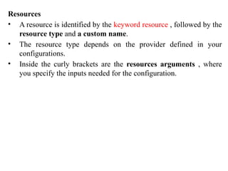 Resources
• A resource is identified by the keyword resource , followed by the
resource type and a custom name.
• The resource type depends on the provider defined in your
configurations.
• Inside the curly brackets are the resources arguments , where
you specify the inputs needed for the configuration.
 