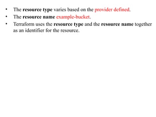 • The resource type varies based on the provider defined.
• The resource name example-bucket.
• Terraform uses the resource type and the resource name together
as an identifier for the resource.
 