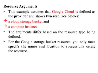 Resource Arguments
• This example assumes that Google Cloud is defined as
the provider and shows two resource blocks:
 a cloud storage bucket and
 a compute instance.
• The arguments differ based on the resource type being
defined.
• For the Google storage bucket resource, you only must
specify the name and location to successfully cerate
the resource.
 