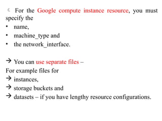  For the Google compute instance resource, you must
specify the
• name,
• machine_type and
• the network_interface.
 You can use separate files –
For example files for
 instances,
 storage buckets and
 datasets – if you have lengthy resource configurations.
 