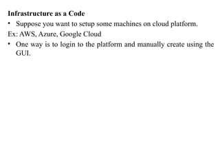 Infrastructure as a Code
• Suppose you want to setup some machines on cloud platform.
Ex: AWS, Azure, Google Cloud
• One way is to login to the platform and manually create using the
GUI.
 