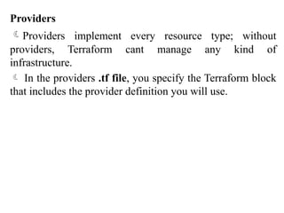 Providers
Providers implement every resource type; without
providers, Terraform cant manage any kind of
infrastructure.
 In the providers .tf file, you specify the Terraform block
that includes the provider definition you will use.
 