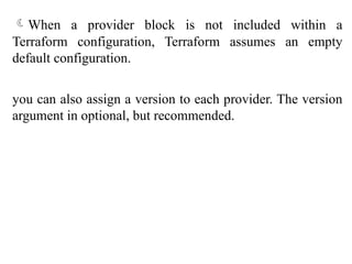 When a provider block is not included within a
Terraform configuration, Terraform assumes an empty
default configuration.
you can also assign a version to each provider. The version
argument in optional, but recommended.
 