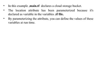 • In this example ,main.tf declares a cloud storage bucket.
• The location attribute has been parameterized because it's
declared as variable in the variables .tf file.
• By parameterizing the attribute, you can define the values of these
variables at run time.
 