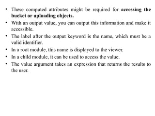 • These computed attributes might be required for accessing the
bucket or uploading objects.
• With an output value, you can output this information and make it
accessible.
• The label after the output keyword is the name, which must be a
valid identifier.
• In a root module, this name is displayed to the viewer.
• In a child module, it can be used to access the value.
• The value argument takes an expression that returns the results to
the user.
 