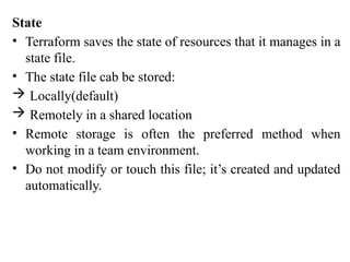 State
• Terraform saves the state of resources that it manages in a
state file.
• The state file cab be stored:
 Locally(default)
 Remotely in a shared location
• Remote storage is often the preferred method when
working in a team environment.
• Do not modify or touch this file; it’s created and updated
automatically.
 