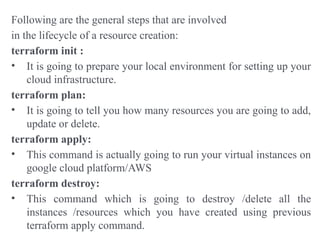 Following are the general steps that are involved
in the lifecycle of a resource creation:
terraform init :
• It is going to prepare your local environment for setting up your
cloud infrastructure.
terraform plan:
• It is going to tell you how many resources you are going to add,
update or delete.
terraform apply:
• This command is actually going to run your virtual instances on
google cloud platform/AWS
terraform destroy:
• This command which is going to destroy /delete all the
instances /resources which you have created using previous
terraform apply command.
 