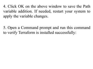 4. Click OK on the above window to save the Path
variable addition. If needed, restart your system to
apply the variable changes.
5. Open a Command prompt and run this command
to verify Terraform is installed successfully:
 