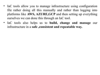• IaC tools allow you to manage infrastructure using configuration
file rather doing all this manually and rather than logging into
platforms like AWS, AZURE,GCP and then setting up everything
ourselves we can done this through an IaC tool.
• IaC tools also helps us to build, change and manage our
infrastructure in a safe ,consistent and repeatable way.
 