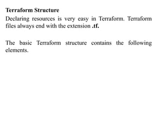 Terraform Structure
Declaring resources is very easy in Terraform. Terraform
files always end with the extension .tf.
The basic Terraform structure contains the following
elements.
 