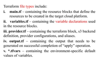 Terraform file types include:
i. main.tf – containing the resource blocks that define the
resources to be created in the target cloud platform.
ii. variables.tf – containing the variable declarations used
in the resource blocks.
iii. provider.tf – containing the terraform block, s3 backend
definition, provider configurations, and aliases.
iv. output.tf – containing the output that needs to be
generated on successful completion of “apply” operation.
v. *.tfvars – containing the environment-specific default
values of variables.
 
