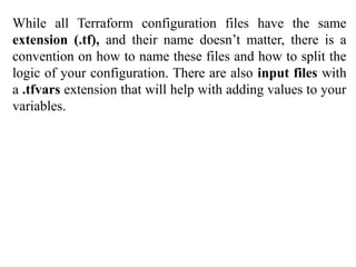 While all Terraform configuration files have the same
extension (.tf), and their name doesn’t matter, there is a
convention on how to name these files and how to split the
logic of your configuration. There are also input files with
a .tfvars extension that will help with adding values to your
variables.
 