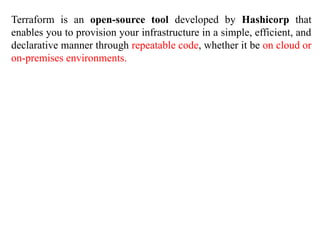 Terraform is an open-source tool developed by Hashicorp that
enables you to provision your infrastructure in a simple, efficient, and
declarative manner through repeatable code, whether it be on cloud or
on-premises environments.
 