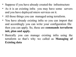 • Suppose if you have already created the infrastructure
• As it is an existing infra you may have some servers
and you have deployed micro services on it.
• All those things you can managed using terraform.
• You have already existing infra so you can import that
and accordingly you can write your configuration file
then you can apply. So, these are commands terraform
init, plan and apply.
• Basically you can manage existing infra using the
terraform so that’s why we called as Managing of
Existing data
 