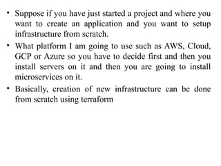 • Suppose if you have just started a project and where you
want to create an application and you want to setup
infrastructure from scratch.
• What platform I am going to use such as AWS, Cloud,
GCP or Azure so you have to decide first and then you
install servers on it and then you are going to install
microservices on it.
• Basically, creation of new infrastructure can be done
from scratch using terraform
 
