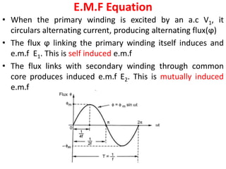 E.M.F Equation
• When the primary winding is excited by an a.c V1, it
circulars alternating current, producing alternating flux(ϕ)
• The flux ϕ linking the primary winding itself induces and
e.m.f E1. This is self induced e.m.f
• The flux links with secondary winding through common
core produces induced e.m.f E2. This is mutually induced
e.m.f
 