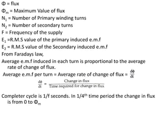 Φ = flux
Φm = Maximum Value of flux
N1 = Number of Primary winding turns
N2 = Number of secondary turns
F = Frequency of the supply
E1 =R.M.S value of the primary induced e.m.f
E2 = R.M.S value of the Secondary induced e.m.f
From Faradays law,
Average e.m.f induced in each turn is proportional to the average
rate of change of flux.
Average e.m.f per turn = Average rate of change of flux =
Completer cycle is 1/f seconds. In 1/4th time period the change in flux
is from 0 to Φm
 