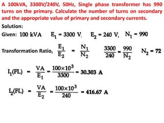 A 100kVA, 3300V/240V, 50Hz, Single phase transformer has 990
turns on the primary. Calculate the number of turns on secondary
and the appropriate value of primary and secondary currents.
Solution:
Given:
Transformation Ratio,
 