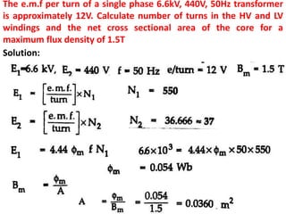 The e.m.f per turn of a single phase 6.6kV, 440V, 50Hz transformer
is approximately 12V. Calculate number of turns in the HV and LV
windings and the net cross sectional area of the core for a
maximum flux density of 1.5T
Solution:
 