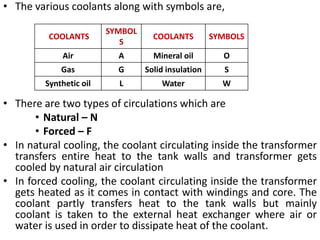 • The various coolants along with symbols are,
• There are two types of circulations which are
• Natural – N
• Forced – F
• In natural cooling, the coolant circulating inside the transformer
transfers entire heat to the tank walls and transformer gets
cooled by natural air circulation
• In forced cooling, the coolant circulating inside the transformer
gets heated as it comes in contact with windings and core. The
coolant partly transfers heat to the tank walls but mainly
coolant is taken to the external heat exchanger where air or
water is used in order to dissipate heat of the coolant.
COOLANTS
SYMBOL
S
COOLANTS SYMBOLS
Air A Mineral oil O
Gas G Solid insulation S
Synthetic oil L Water W
 