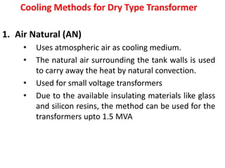 Cooling Methods for Dry Type Transformer
1. Air Natural (AN)
• Uses atmospheric air as cooling medium.
• The natural air surrounding the tank walls is used
to carry away the heat by natural convection.
• Used for small voltage transformers
• Due to the available insulating materials like glass
and silicon resins, the method can be used for the
transformers upto 1.5 MVA
 