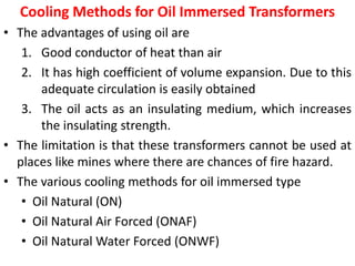 Cooling Methods for Oil Immersed Transformers
• The advantages of using oil are
1. Good conductor of heat than air
2. It has high coefficient of volume expansion. Due to this
adequate circulation is easily obtained
3. The oil acts as an insulating medium, which increases
the insulating strength.
• The limitation is that these transformers cannot be used at
places like mines where there are chances of fire hazard.
• The various cooling methods for oil immersed type
• Oil Natural (ON)
• Oil Natural Air Forced (ONAF)
• Oil Natural Water Forced (ONWF)
 