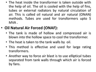 • The heat inside the transformer is taken outside with
the help of oil. The oil is cooled with the help of fins,
tubes or external radiators by natural circulation of
air. This is called oil natural and air natural (ONAN)
methods. Tubes are used for transformers upto 5
MVA .
• Oil Natural Air Forced (ONAF):
• The tank is made of hollow and compressed air is
blown into the hollow space to cool the transformer.
• The heat is taken to the tank walls by oil.
• This method is effective and used for large rating
transformers.
• Another way to force air blast is to use elliptical tubes
separated from tank walls through which air is forced
by fans.
 