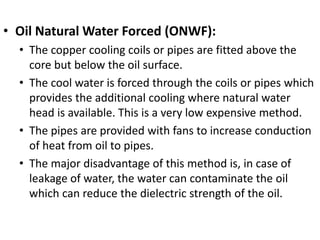 • Oil Natural Water Forced (ONWF):
• The copper cooling coils or pipes are fitted above the
core but below the oil surface.
• The cool water is forced through the coils or pipes which
provides the additional cooling where natural water
head is available. This is a very low expensive method.
• The pipes are provided with fans to increase conduction
of heat from oil to pipes.
• The major disadvantage of this method is, in case of
leakage of water, the water can contaminate the oil
which can reduce the dielectric strength of the oil.
 