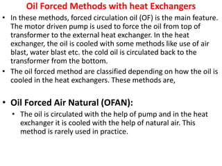 Oil Forced Methods with heat Exchangers
• In these methods, forced circulation oil (OF) is the main feature.
The motor driven pump is used to force the oil from top of
transformer to the external heat exchanger. In the heat
exchanger, the oil is cooled with some methods like use of air
blast, water blast etc. the cold oil is circulated back to the
transformer from the bottom.
• The oil forced method are classified depending on how the oil is
cooled in the heat exchangers. These methods are,
• Oil Forced Air Natural (OFAN):
• The oil is circulated with the help of pump and in the heat
exchanger it is cooled with the help of natural air. This
method is rarely used in practice.
 