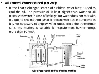 • Oil Forced Water Forced (OFWF):
• In the heat exchanger instead of air blast, water blast is used to
cool the oil. The pressure oil is kept higher than water so oil
mixes with water in case of leakage but water does not mix with
oil. Due to this method, smaller transformer size is sufficient as
it is not necessary to employ water tubes inside the transformer
tank. The method is suitable for transformers having ratings
more than 30 MVA.
 