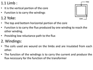 1.1 Limb :
• It is the vertical portion of the core
• Function is to carry the windings
1.2 Yoke:
• The top and bottom horizontal portion of the core
• Function is to carry the flux produced by one winding to reach the
other winding.
• Providing low reluctance path to the flux
2. Windings:
• The coils used are wound on the limbs and are insulated from each
other.
• The function of the windings is to carry the current and produce the
flux necessary for the function of the transformer
 