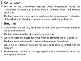 3. Conservator
• The oil in the transformer expands when temperature inside the
transformer increases due to heat while it contracts when temperature
decreases.
• The function of the conservator is to take up the expansion and contraction
of the oil without allowing it to come in contact with the ambient air.
4. Breather
• transformers are not fully filled with oil and some space remains between
the oil level and tank.
• The tank is connected to atmosphere by vent pipe.
• When oil expands air goes out while when oil contracts the air is taken in.
• The breather is a device which extracts the moisture from the air
• When the air is taken in and does not allow oil to come in contact with the
moisture.
• The breathers contains the silica gel crystals which immediately absorb the
atmosphere moisture
 