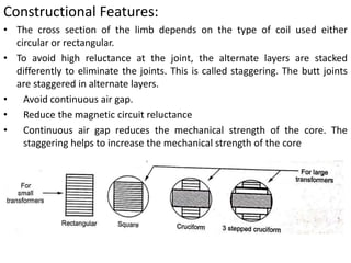 Constructional Features:
• The cross section of the limb depends on the type of coil used either
circular or rectangular.
• To avoid high reluctance at the joint, the alternate layers are stacked
differently to eliminate the joints. This is called staggering. The butt joints
are staggered in alternate layers.
• Avoid continuous air gap.
• Reduce the magnetic circuit reluctance
• Continuous air gap reduces the mechanical strength of the core. The
staggering helps to increase the mechanical strength of the core
 