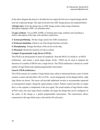 Dr.Y.Narasimha Murthy Ph.D
yayavaram@yahoo.com

In the above diagram the process is divided into two stages the first one is logical design and the
next one is physical design. The steps involved in the ASIC design process are explained below.
1.Design entry: Enter the design into an ASIC design system, either using a hardware
description language ( HDL ) or schematic entry .
.
2.Logic synthesis : Use an HDL (VHDL or Verilog) and a logic synthesis tool to produce a
netlist a description of the logic cells and their connections.
3. System partitioning. Divide a large system into ASIC-sized pieces.
4. Prelayout simulation. Check to see if the design functions correctly.
5. Floorplanning. Arrange the blocks of the net list on the chip.
6. Placement. Decide the locations of cells in a block.
Complex Programmable Logic Device (CPLD) :
The CPLD is an advancement in terms of complexity from the SPLD .It is build on on SPLD
architecture and creates a much larger design. So,the CPLD can be used to integrate the
functions of a number of SPLDs into a single device. The CPLD architecture is based on a small
number of logic blocks and a global programmable interconnect.
Generic CPLD architecture :
The CPLD consists of a number of logic blocks (also called as functional blocks), each of which
contains a macro cell and either a PLA or PAL circuit arrangement. In the diagram below, eight
logic blocks are shown. The macro cell provides additional circuitry to accommodate registered
or nonregistered outputs, alongwith signal polarity control. Polarity control provides an output
that is a true signalor a complement of the true signal. The actual number of logic blocks within
aCPLD varies; the more logic blocks available, the larger the design that can be configured. In
the center of the design is a global programmable interconnect. This interconnect allows
connections to the logic block macro cells and the I/O cell arrays .

10

 