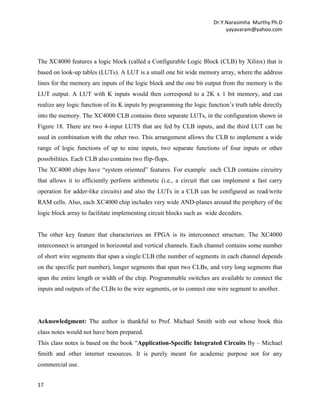 Dr.Y.Narasimha Murthy Ph.D
yayavaram@yahoo.com

The XC4000 features a logic block (called a Configurable Logic Block (CLB) by Xilinx) that is
based on look-up tables (LUTs). A LUT is a small one bit wide memory array, where the address
lines for the memory are inputs of the logic block and the one bit output from the memory is the
LUT output. A LUT with K inputs would then correspond to a 2K x 1 bit memory, and can
realize any logic function of its K inputs by programming the logic function’s truth table directly
into the memory. The XC4000 CLB contains three separate LUTs, in the configuration shown in
Figure 18. There are two 4-input LUTS that are fed by CLB inputs, and the third LUT can be
used in combination with the other two. This arrangement allows the CLB to implement a wide
range of logic functions of up to nine inputs, two separate functions of four inputs or other
possibilities. Each CLB also contains two flip-flops.
The XC4000 chips have “system oriented” features. For example each CLB contains circuitry
that allows it to efficiently perform arithmetic (i.e., a circuit that can implement a fast carry
operation for adder-like circuits) and also the LUTs in a CLB can be configured as read/write
RAM cells. Also, each XC4000 chip includes very wide AND-planes around the periphery of the
logic block array to facilitate implementing circuit blocks such as wide decoders.

The other key feature that characterizes an FPGA is its interconnect structure. The XC4000
interconnect is arranged in horizontal and vertical channels. Each channel contains some number
of short wire segments that span a single CLB (the number of segments in each channel depends
on the specific part number), longer segments that span two CLBs, and very long segments that
span the entire length or width of the chip. Programmable switches are available to connect the
inputs and outputs of the CLBs to the wire segments, or to connect one wire segment to another.

Acknowledgment: The author is thankful to Prof. Michael Smith with out whose book this
class notes would not have been prepared.
This class notes is based on the book “Application-Specific Integrated Circuits By – Michael
Smith and other internet resources. It is purely meant for academic purpose not for any
commercial use.
17

 