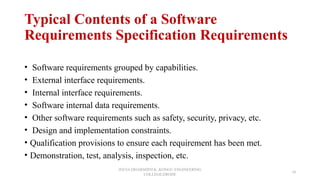 Typical Contents of a Software
Requirements Specification Requirements
• Software requirements grouped by capabilities.
• External interface requirements.
• Internal interface requirements.
• Software internal data requirements.
• Other software requirements such as safety, security, privacy, etc.
• Design and implementation constraints.
• Qualification provisions to ensure each requirement has been met.
• Demonstration, test, analysis, inspection, etc.
JEEVA DHARSHINI.K ,KONGU ENGINEERING
COLLEGE,ERODE
10
 