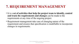 7. REQUIREMENT MANAGEMENT
• It is a set of activities that help the project team to identify, control
and track the requirements and changes can be made to the
requirements at any time of the ongoing project.
• Requirement management take care of changing nature of the
requirement and ensures that specification is modifiable to incorporate
changes in requirements.
JEEVA DHARSHINI.K ,KONGU ENGINEERING
COLLEGE,ERODE
12
 