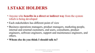1.STAKE HOLDERS
• Anyone who benefits in a direct or indirect way from the system
which is being developed
• Each stakeholders has different point of view
• Business operations managers, product managers, marketing people,
internal and external customers, end users, consultants, product
engineers, software engineers, support and maintenance engineers, and
others.
• Whom else do you think I should talk to?
JEEVA DHARSHINI.K ,KONGU ENGINEERING
COLLEGE,ERODE
15
 
