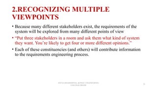 2.RECOGNIZING MULTIPLE
VIEWPOINTS
• Because many different stakeholders exist, the requirements of the
system will be explored from many different points of view
• “Put three stakeholders in a room and ask them what kind of system
they want. You’re likely to get four or more different opinions.”
• Each of these constituencies (and others) will contribute information
to the requirements engineering process.
JEEVA DHARSHINI.K ,KONGU ENGINEERING
COLLEGE,ERODE
16
 