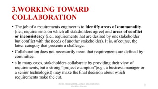 3.WORKING TOWARD
COLLABORATION
• The job of a requirements engineer is to identify areas of commonality
(i.e., requirements on which all stakeholders agree) and areas of conflict
or inconsistency (i.e., requirements that are desired by one stakeholder
but conflict with the needs of another stakeholder). It is, of course, the
latter category that presents a challenge.
• Collaboration does not necessarily mean that requirements are defined by
committee.
• s In many cases, stakeholders collaborate by providing their view of
requirements, but a strong “project champion”(e.g., a business manager or
a senior technologist) may make the final decision about which
requirements make the cut.
JEEVA DHARSHINI.K ,KONGU ENGINEERING
COLLEGE,ERODE
17
 