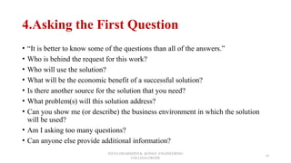 4.Asking the First Question
• “It is better to know some of the questions than all of the answers.”
• Who is behind the request for this work?
• Who will use the solution?
• What will be the economic benefit of a successful solution?
• Is there another source for the solution that you need?
• What problem(s) will this solution address?
• Can you show me (or describe) the business environment in which the solution
will be used?
• Am I asking too many questions?
• Can anyone else provide additional information?
JEEVA DHARSHINI.K ,KONGU ENGINEERING
COLLEGE,ERODE
18
 