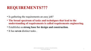 REQUIREMENTS???
• Is gathering the requirements an easy job?
• The broad spectrum of tasks and techniques that lead to the
understanding of requirements is called requirements engineering.
• Establishes a strong base for design and construction.
• It has seven distinct tasks .
JEEVA DHARSHINI.K ,KONGU ENGINEERING
COLLEGE,ERODE
2
 