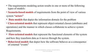 • The requirements modeling action results in one or more of the following
types of models:
• Scenario-based models of requirements from the point of view of various
system “actors”
• Data models that depict the information domain for the problem
• Class-oriented models that represent object-oriented classes (attributes and
operations) and the manner in which classes collaborate to achieve system
Requirements.
• Flow-oriented models that represent the functional elements of the system
and how they transform data as it moves through the system.
• Behavioral models that depict how the software behaves as a consequence
of external “events”
JEEVA DHARSHINI.K ,KONGU ENGINEERING
COLLEGE,ERODE
21
 