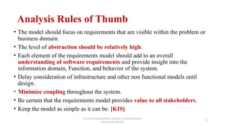 Analysis Rules of Thumb
• The model should focus on requirements that are visible within the problem or
business domain.
• The level of abstraction should be relatively high.
• Each element of the requirements model should add to an overall
understanding of software requirements and provide insight into the
information domain, Function, and behavior of the system.
• Delay consideration of infrastructure and other non functional models until
design.
• Minimize coupling throughout the system.
• Be certain that the requirements model provides value to all stakeholders.
• Keep the model as simple as it can be. [KIS]
JEEVA DHARSHINI.K ,KONGU ENGINEERING
COLLEGE,ERODE
23
 